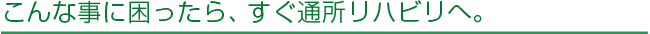 こんな事に困ったら、すぐ通所リハビリへ。